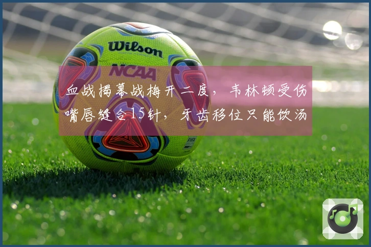 血战揭幕战梅开二度，韦林顿受伤嘴唇缝合15针，牙齿移位只能饮汤