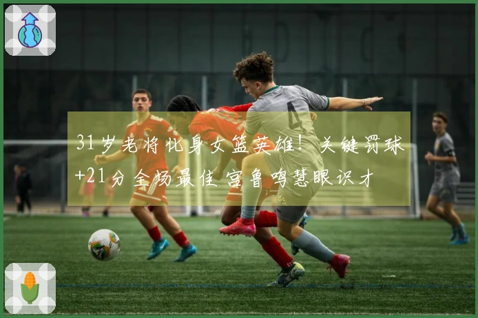 31岁老将化身女篮英雄！关键罚球+21分全场最佳 宫鲁鸣慧眼识才