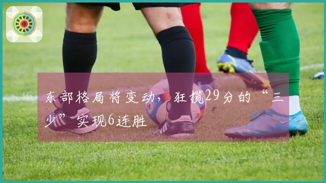 东部格局将变动，狂揽29分的“三少”实现6连胜