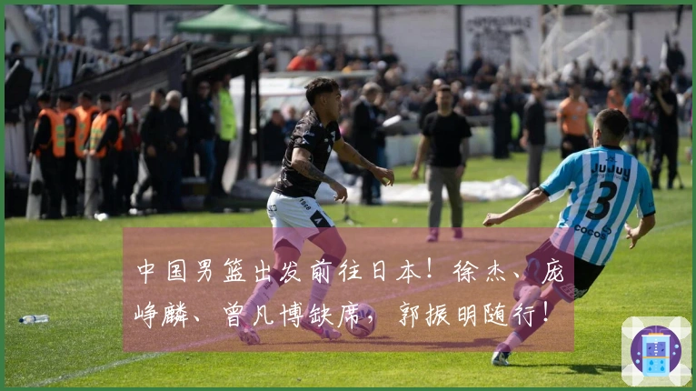 中国男篮出发前往日本！徐杰、庞峥麟、曾凡博缺席，郭振明随行！