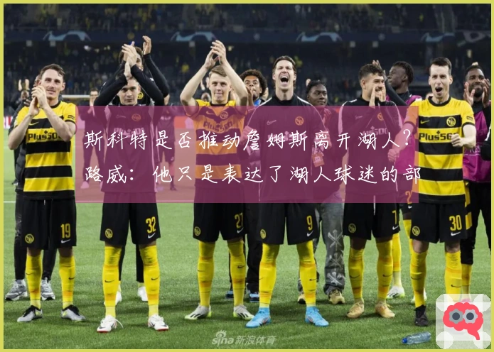 斯科特是否推动詹姆斯离开湖人？路威：他只是表达了湖人球迷的部分想法