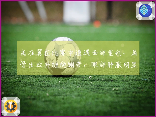 高准翼在比赛中遭遇面部重创，眉骨出血并缠绕绷带，眼部肿胀明显