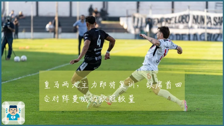 皇马两大主力即将复训，缺席首回合对阵曼城的欧冠较量