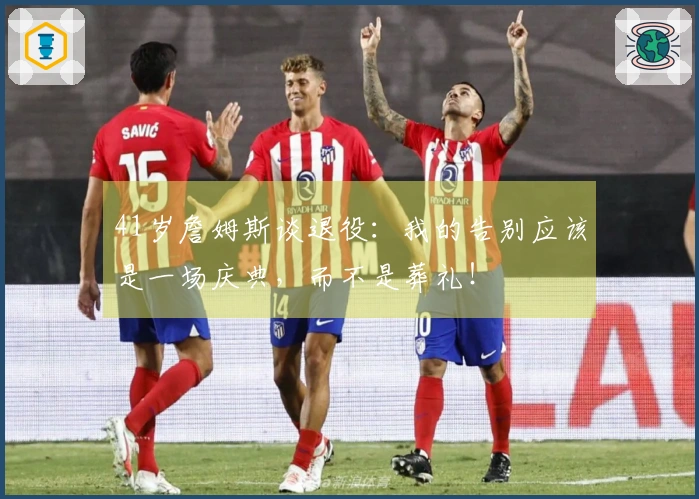 41岁詹姆斯谈退役：我的告别应该是一场庆典，而不是葬礼！