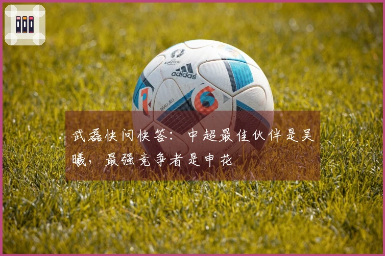 武磊快问快答：中超最佳伙伴是吴曦，最强竞争者是申花