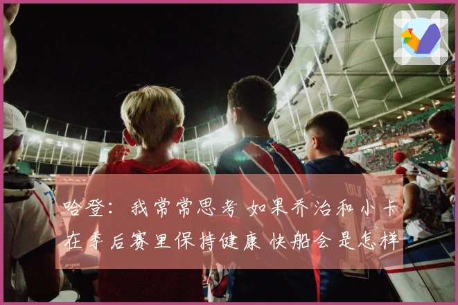 哈登：我常常思考 如果乔治和小卡在季后赛里保持健康 快船会是怎样的局面