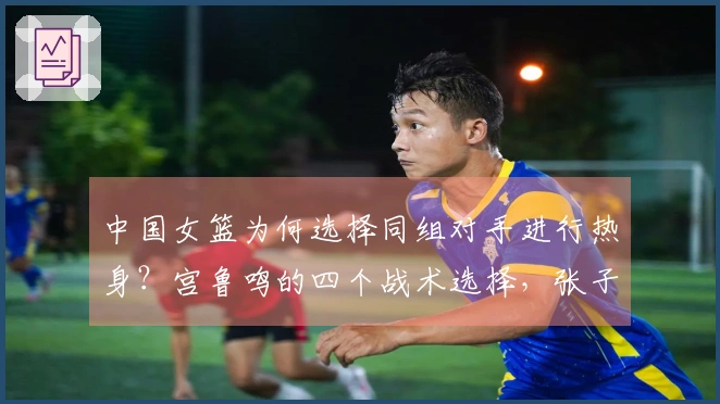 中国女篮为何选择同组对手进行热身？宫鲁鸣的四个战术选择，张子宇与刘禹彤二者取其一