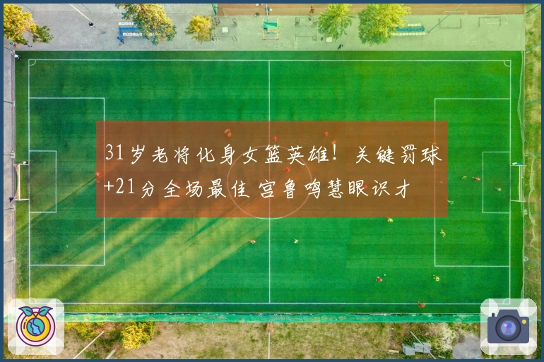 31岁老将化身女篮英雄！关键罚球+21分全场最佳 宫鲁鸣慧眼识才