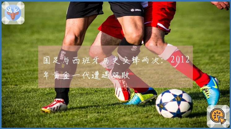 国足与西班牙历史交锋两次：2012年黄金一代遭遇双败