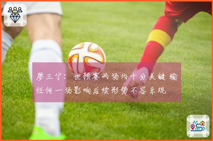 廖三宁：世预赛两场均十分关键 输任何一场影响后续形势不容乐观