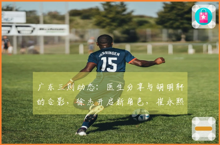 广东三则动态：医生分享与胡明轩的合影，徐杰开启新角色，崔永熙即将复出