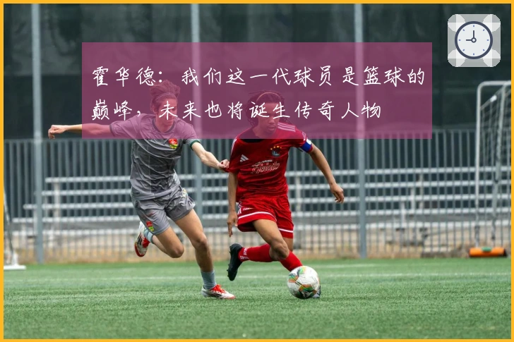 霍华德：我们这一代球员是篮球的巅峰，未来也将诞生传奇人物