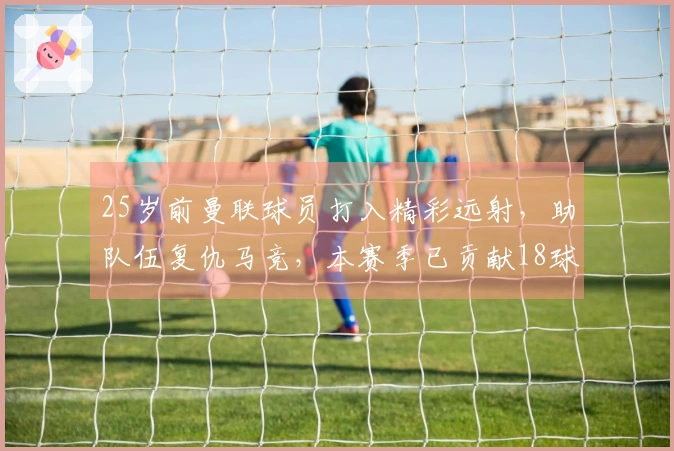 25岁前曼联球员打入精彩远射，助队伍复仇马竞，本赛季已贡献18球