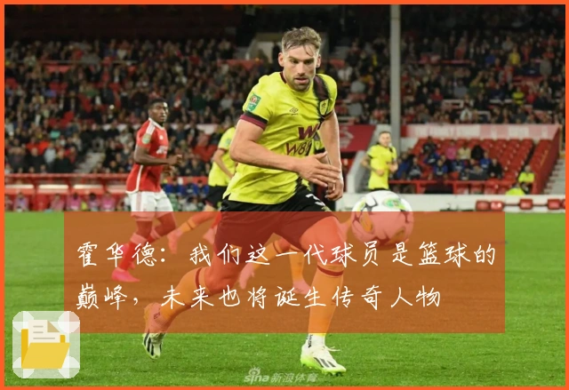 霍华德：我们这一代球员是篮球的巅峰，未来也将诞生传奇人物