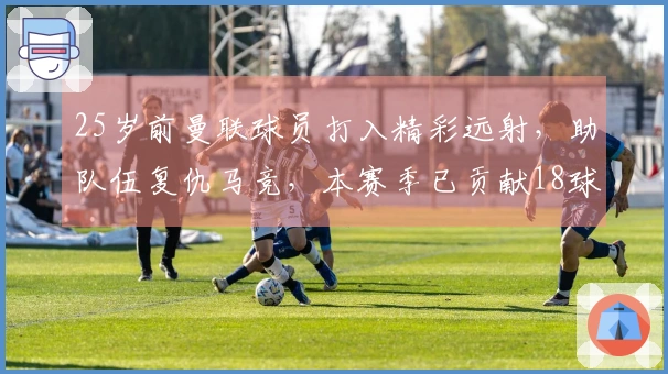 25岁前曼联球员打入精彩远射，助队伍复仇马竞，本赛季已贡献18球