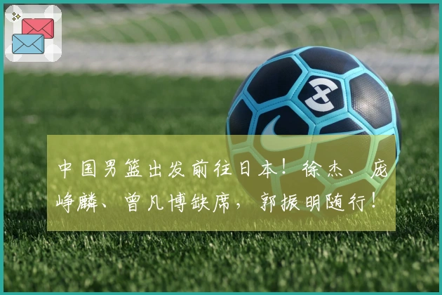 中国男篮出发前往日本！徐杰、庞峥麟、曾凡博缺席，郭振明随行！